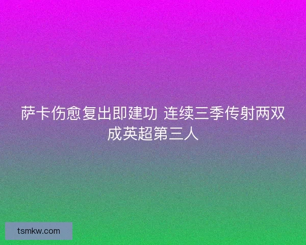 萨卡伤愈复出即建功 连续三季传射两双成英超第三人