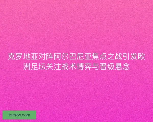 克罗地亚对阵阿尔巴尼亚焦点之战引发欧洲足坛关注战术博弈与晋级悬念