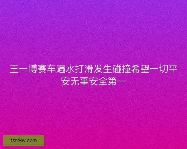 王一博赛车遇水打滑发生碰撞希望一切平安无事安全第一 王一博赛车遇水打滑发生碰撞希望一切平安无事安全第一