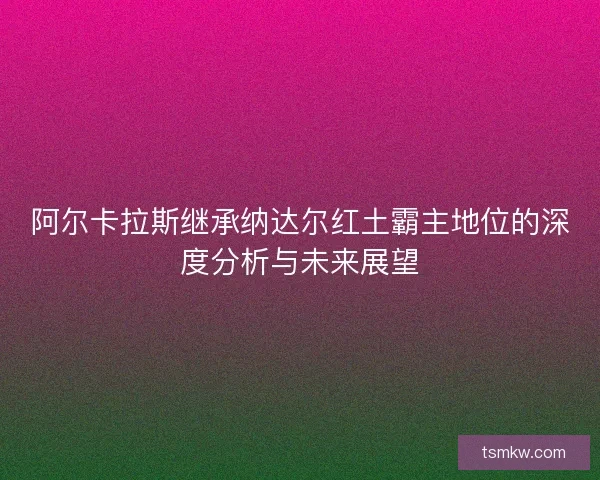 阿尔卡拉斯继承纳达尔红土霸主地位的深度分析与未来展望 阿尔卡拉斯继承纳达尔红土霸主地位的深度分析与未来展望