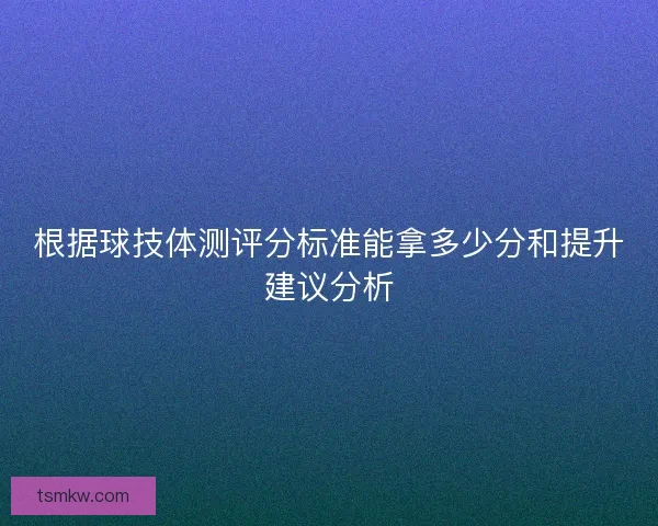 根据球技体测评分标准能拿多少分和提升建议分析 根据球技体测评分标准能拿多少分和提升建议分析