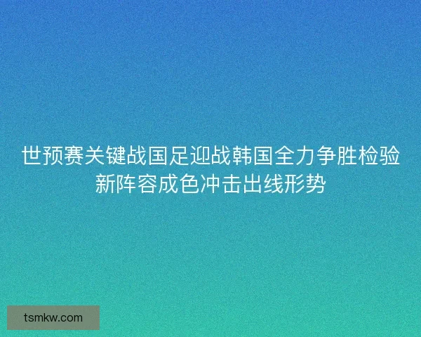 世预赛关键战国足迎战韩国全力争胜检验新阵容成色冲击出线形势