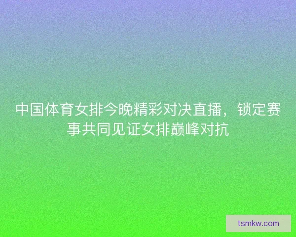中国体育女排今晚精彩对决直播，锁定赛事共同见证女排巅峰对抗
