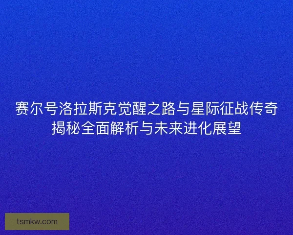 赛尔号洛拉斯克觉醒之路与星际征战传奇揭秘全面解析与未来进化展望