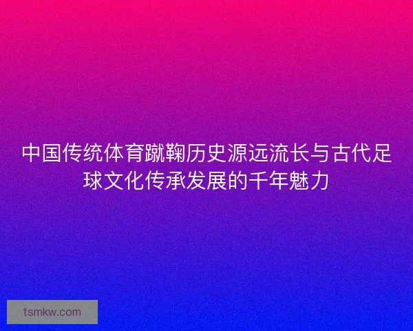 中国传统体育蹴鞠历史源远流长与古代足球文化传承发展的千年魅力 中国传统体育蹴鞠历史源远流长与古代足球文化传承发展的千年魅力