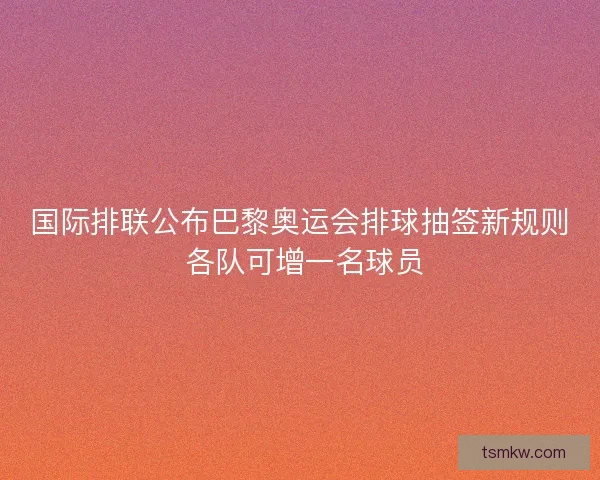 国际排联公布巴黎奥运会排球抽签新规则 各队可增一名球员 国际排联公布巴黎奥运会排球抽签新规则 各队可增一名球员
