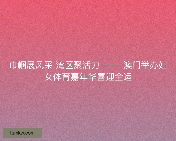 巾帼展风采 湾区聚活力 —— 澳门举办妇女体育嘉年华喜迎全运