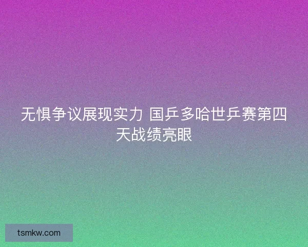 无惧争议展现实力 国乒多哈世乒赛第四天战绩亮眼