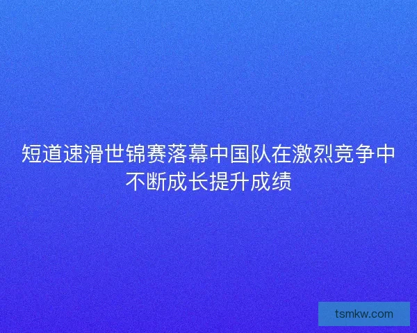 短道速滑世锦赛落幕中国队在激烈竞争中不断成长提升成绩