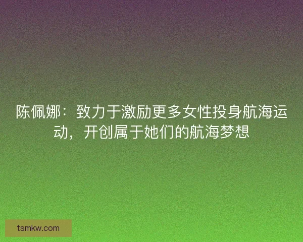 陈佩娜：致力于激励更多女性投身航海运动，开创属于她们的航海梦想