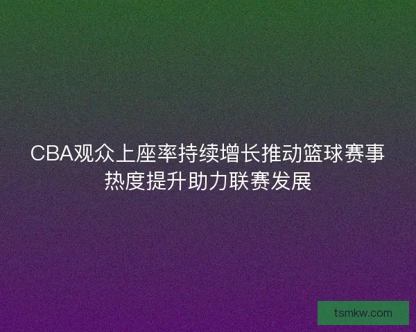 CBA观众上座率持续增长推动篮球赛事热度提升助力联赛发展