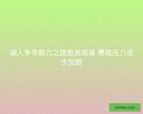 湖人争夺前六之路愈发艰难 赛程压力逐步加剧