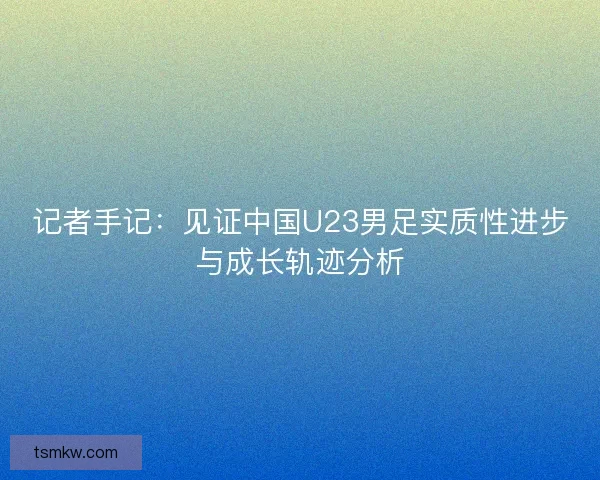 记者手记：见证中国U23男足实质性进步与成长轨迹分析