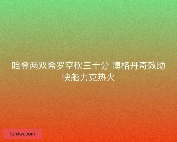 哈登两双希罗空砍三十分 博格丹奇效助快船力克热火