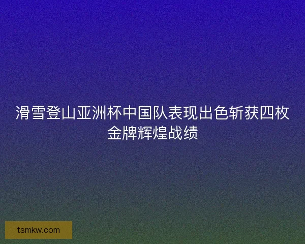 滑雪登山亚洲杯中国队表现出色斩获四枚金牌辉煌战绩