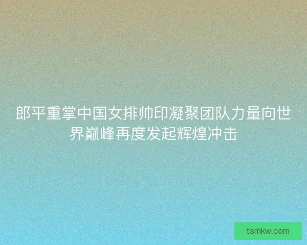 郎平重掌中国女排帅印凝聚团队力量向世界巅峰再度发起辉煌冲击