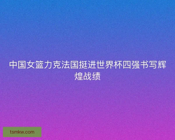 中国女篮力克法国挺进世界杯四强书写辉煌战绩
