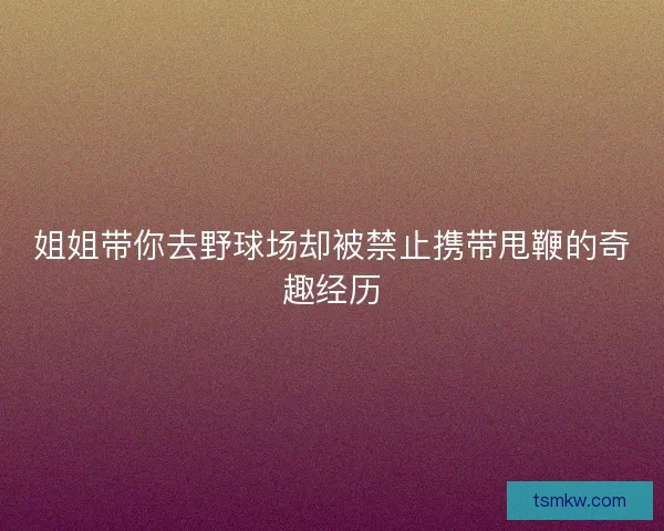 姐姐带你去野球场却被禁止携带甩鞭的奇趣经历 姐姐带你去野球场却被禁止携带甩鞭的奇趣经历