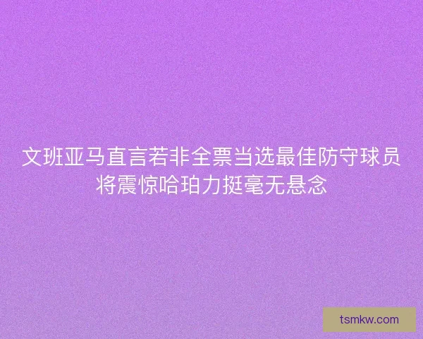 文班亚马直言若非全票当选最佳防守球员将震惊哈珀力挺毫无悬念