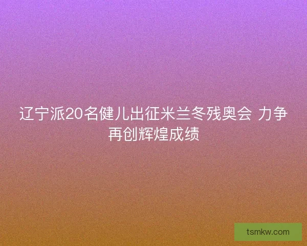 辽宁派20名健儿出征米兰冬残奥会 力争再创辉煌成绩 辽宁派20名健儿出征米兰冬残奥会 力争再创辉煌成绩