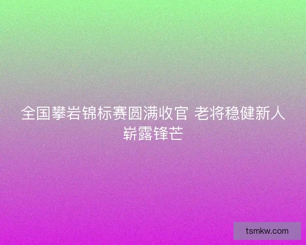 全国攀岩锦标赛圆满收官 老将稳健新人崭露锋芒 全国攀岩锦标赛圆满收官 老将稳健新人崭露锋芒