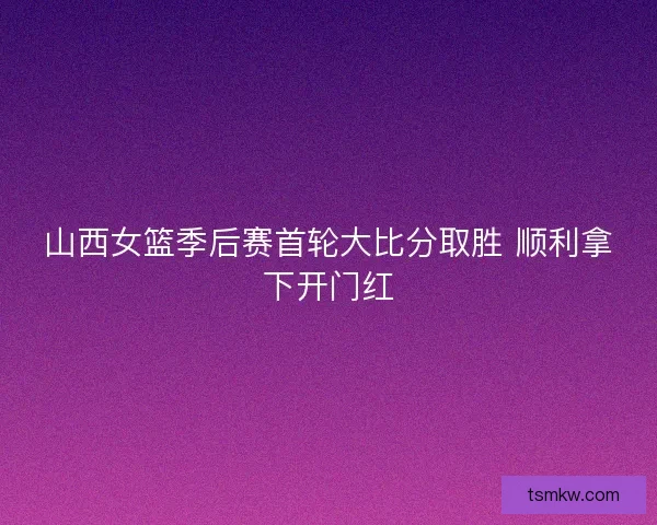 山西女篮季后赛首轮大比分取胜 顺利拿下开门红 山西女篮季后赛首轮大比分取胜 顺利拿下开门红