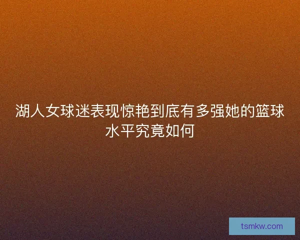 湖人女球迷表现惊艳到底有多强她的篮球水平究竟如何