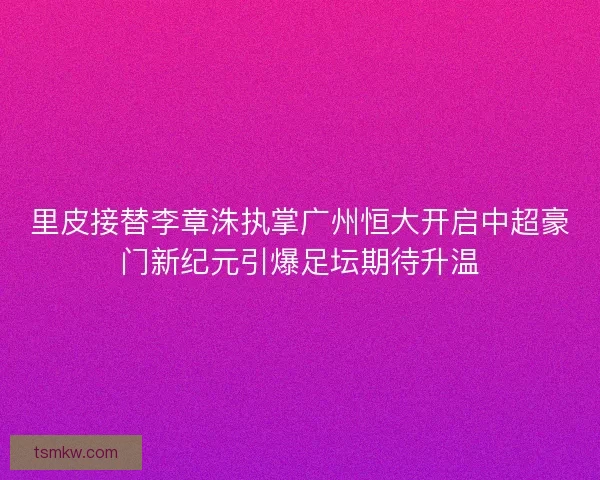 里皮接替李章洙执掌广州恒大开启中超豪门新纪元引爆足坛期待升温