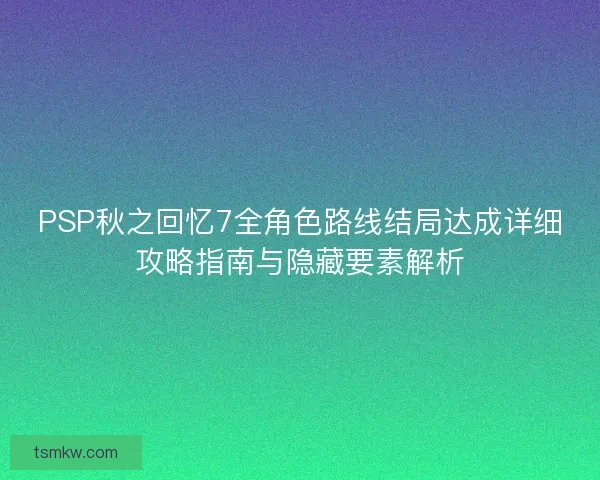 PSP秋之回忆7全角色路线结局达成详细攻略指南与隐藏要素解析