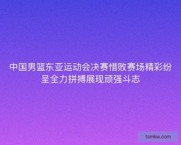 中国男篮东亚运动会决赛惜败赛场精彩纷呈全力拼搏展现顽强斗志