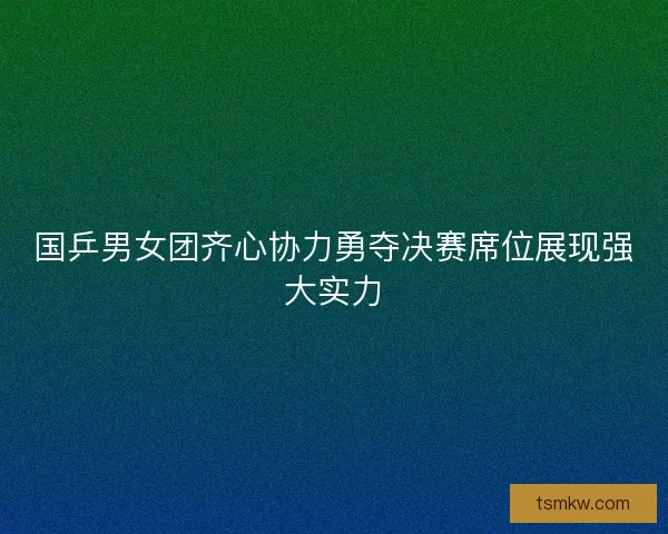 国乒男女团齐心协力勇夺决赛席位展现强大实力