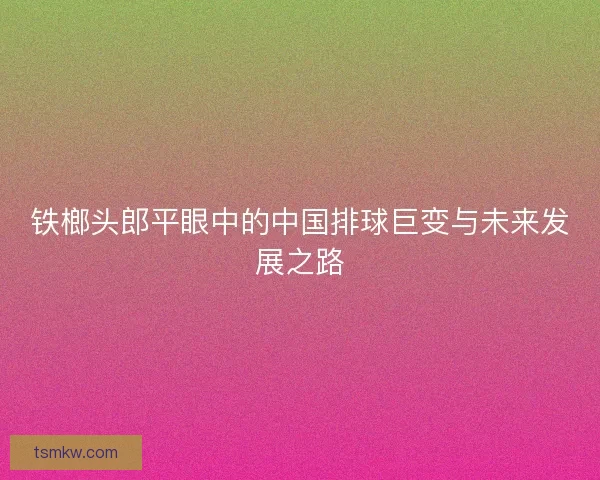 铁榔头郎平眼中的中国排球巨变与未来发展之路