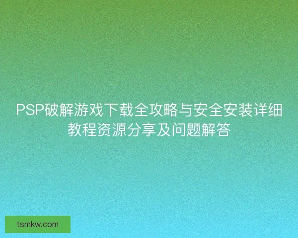 PSP破解游戏下载全攻略与安全安装详细教程资源分享及问题解答
