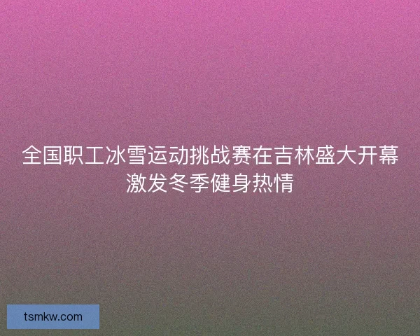 全国职工冰雪运动挑战赛在吉林盛大开幕激发冬季健身热情