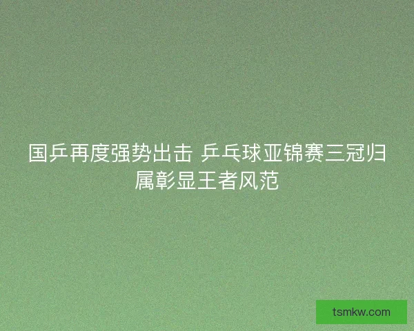国乒再度强势出击 乒乓球亚锦赛三冠归属彰显王者风范