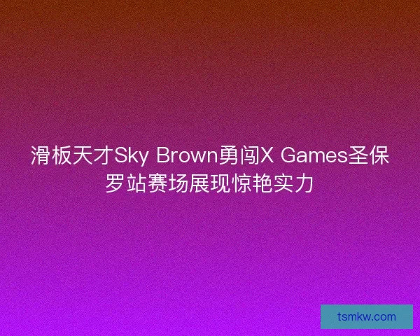 滑板天才Sky Brown勇闯X Games圣保罗站赛场展现惊艳实力