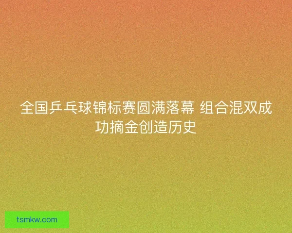 全国乒乓球锦标赛圆满落幕 组合混双成功摘金创造历史