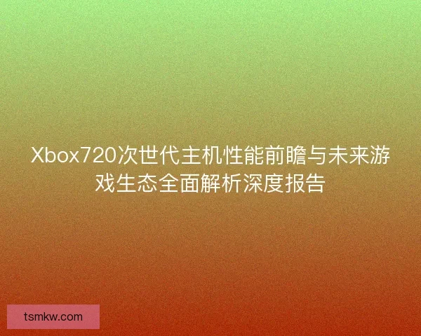 Xbox720次世代主机性能前瞻与未来游戏生态全面解析深度报告 Xbox720次世代主机性能前瞻与未来游戏生态全面解析深度报告