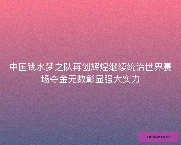 中国跳水梦之队再创辉煌继续统治世界赛场夺金无数彰显强大实力 中国跳水梦之队再创辉煌继续统治世界赛场夺金无数彰显强大实力